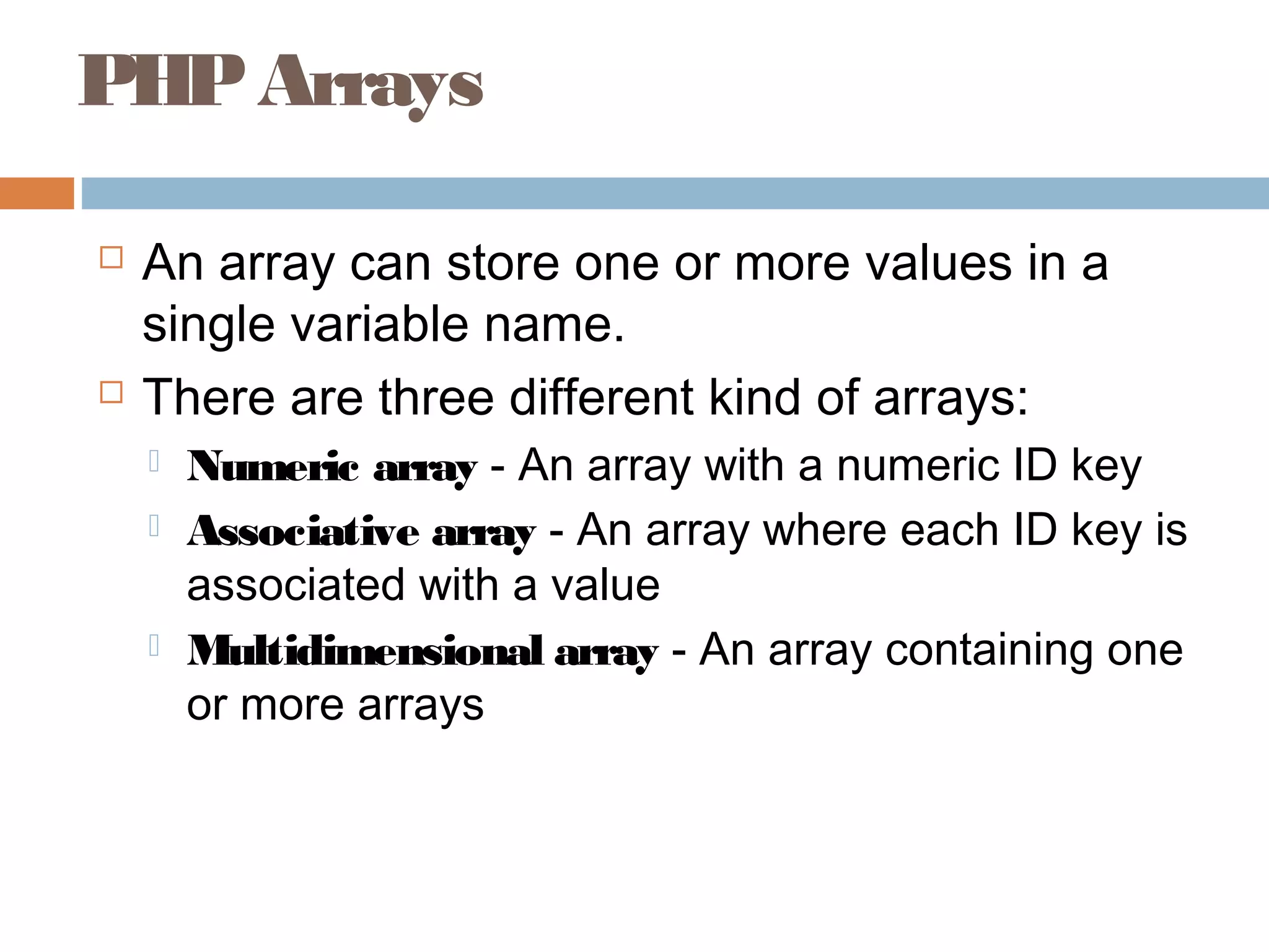 PHPArrays
 An array can store one or more values in a
single variable name.
 There are three different kind of arrays:
 Numeric array - An array with a numeric ID key
 Associative array - An array where each ID key is
associated with a value
 Multidimensional array - An array containing one
or more arrays
 