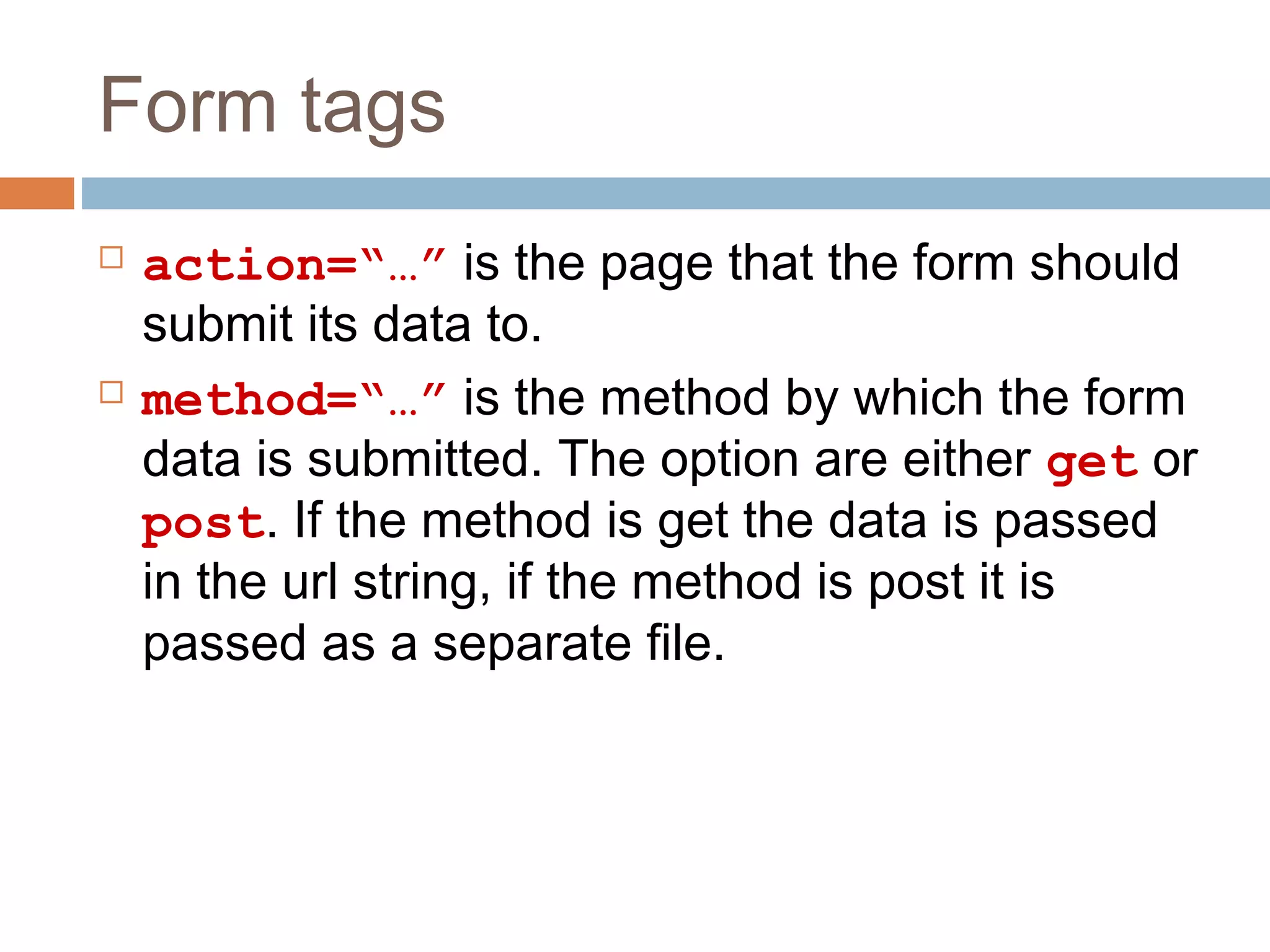 Form tags
 action=“…” is the page that the form should
submit its data to.
 method=“…” is the method by which the form
data is submitted. The option are either get or
post. If the method is get the data is passed
in the url string, if the method is post it is
passed as a separate file.
 