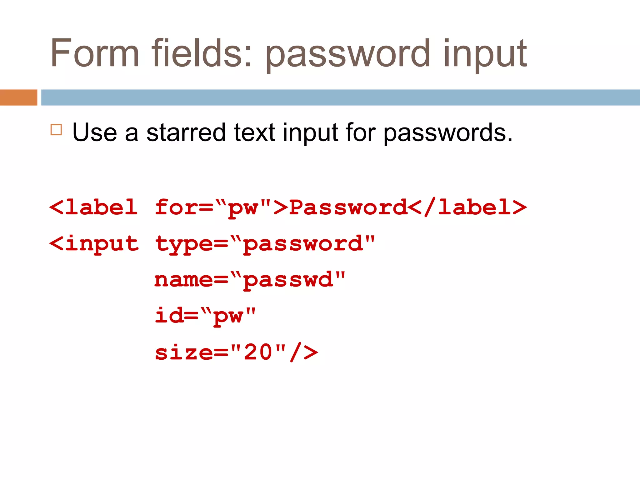 Form fields: password input
 Use a starred text input for passwords.
<label for=“pw">Password</label>
<input type=“password"
name=“passwd"
id=“pw"
size="20"/>
 