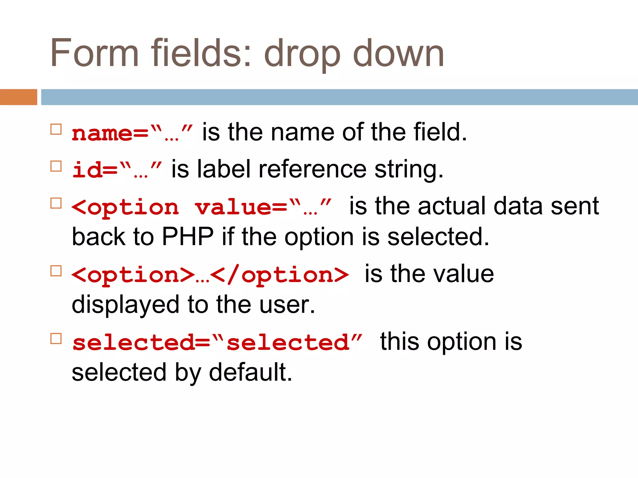 Form fields: drop down
 name=“…” is the name of the field.
 id=“…” is label reference string.
 <option value=“…” is the actual data sent
back to PHP if the option is selected.
 <option>…</option> is the value
displayed to the user.
 selected=“selected” this option is
selected by default.
 