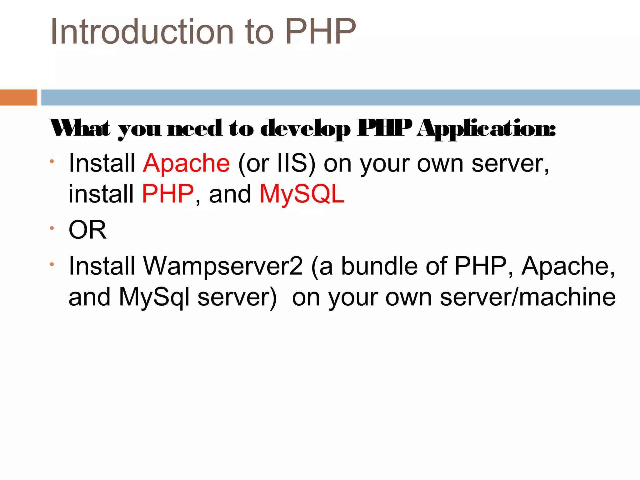 Introduction to PHP
What you need to develop PHPApplication:
• Install Apache (or IIS) on your own server,
install PHP, and MySQL
• OR
• Install Wampserver2 (a bundle of PHP, Apache,
and MySql server) on your own server/machine
 
