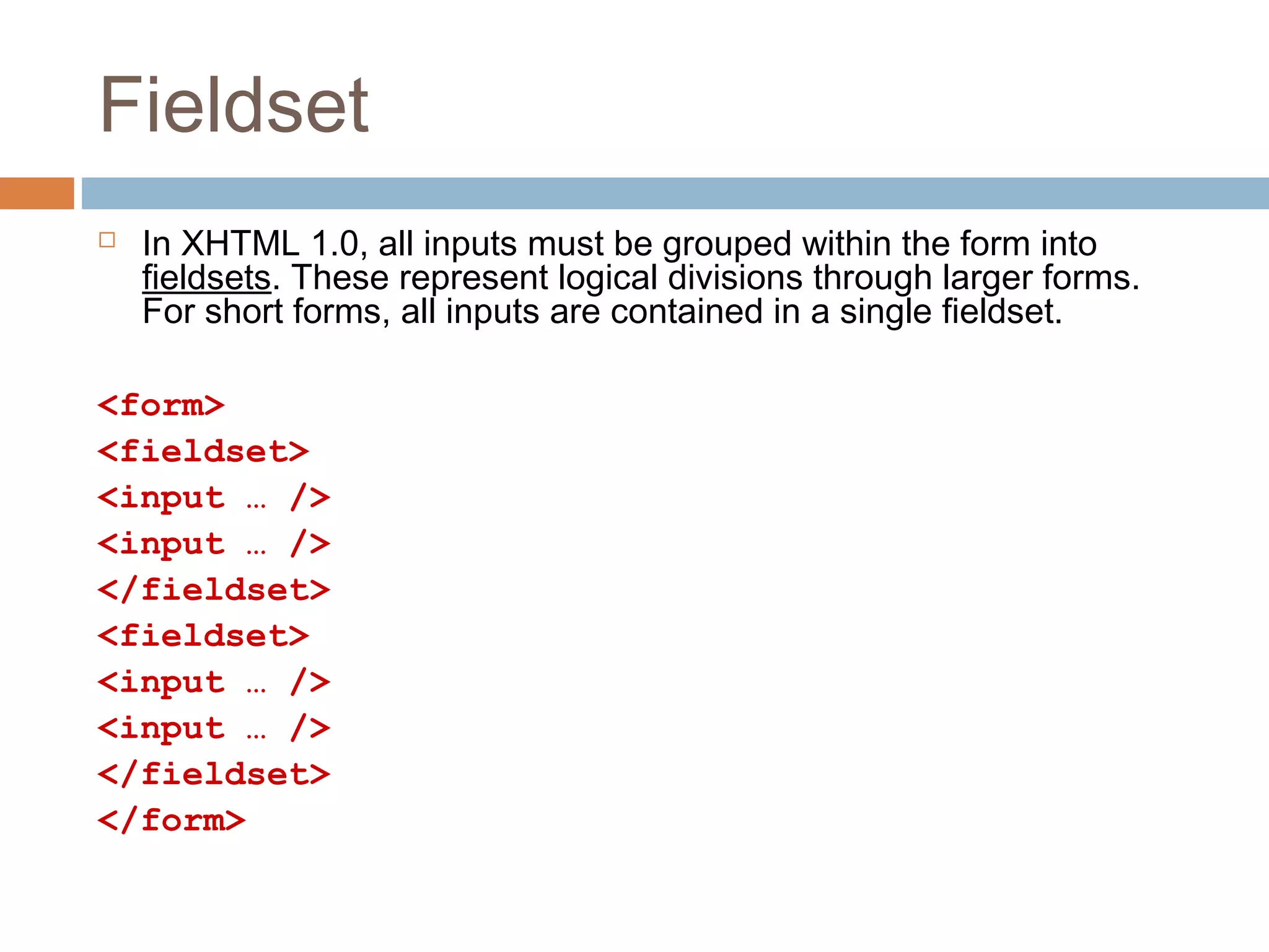 Fieldset
 In XHTML 1.0, all inputs must be grouped within the form into
fieldsets. These represent logical divisions through larger forms.
For short forms, all inputs are contained in a single fieldset.
<form>
<fieldset>
<input … />
<input … />
</fieldset>
<fieldset>
<input … />
<input … />
</fieldset>
</form>
 