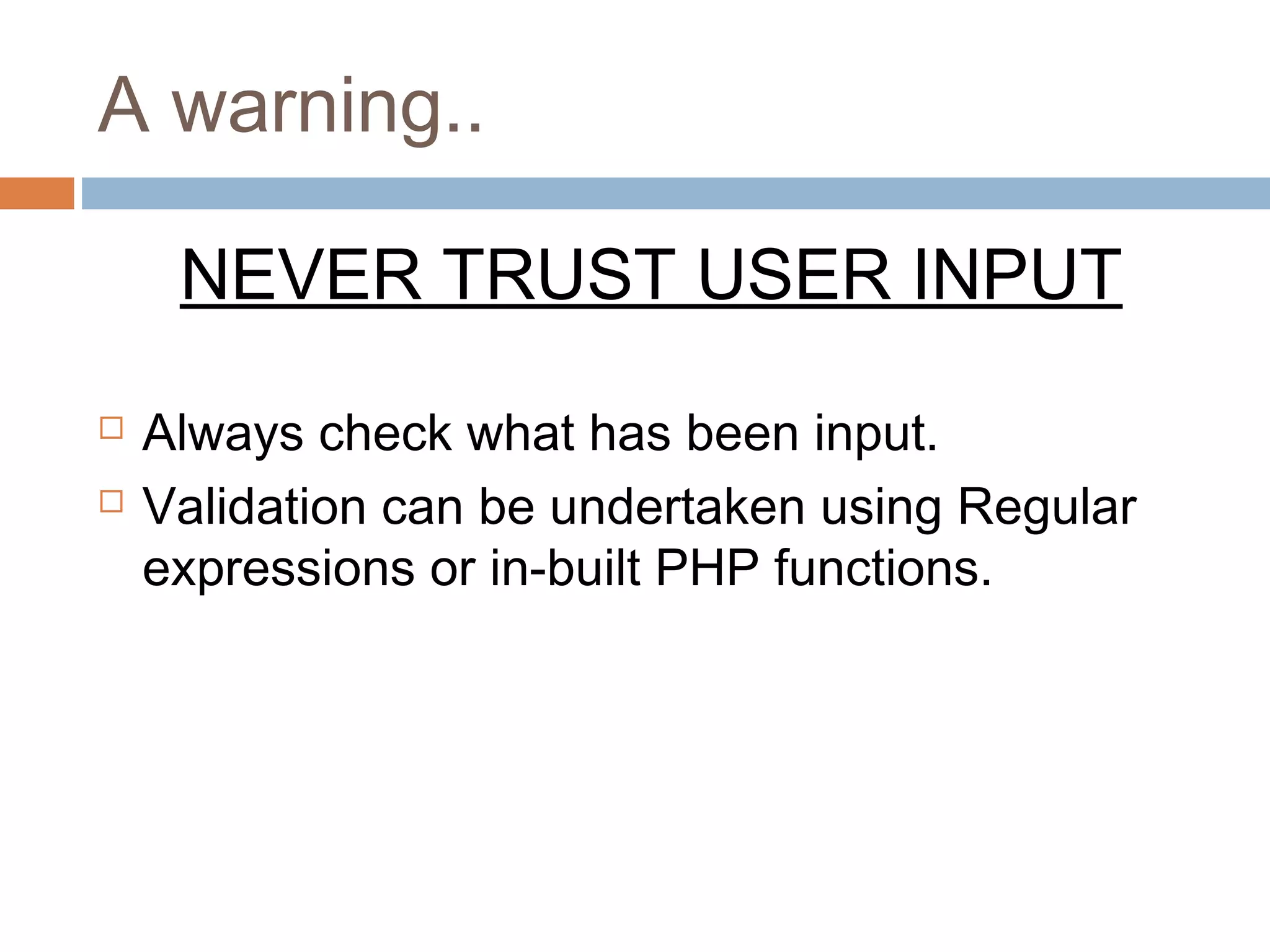 A warning..
NEVER TRUST USER INPUT
 Always check what has been input.
 Validation can be undertaken using Regular
expressions or in-built PHP functions.
 