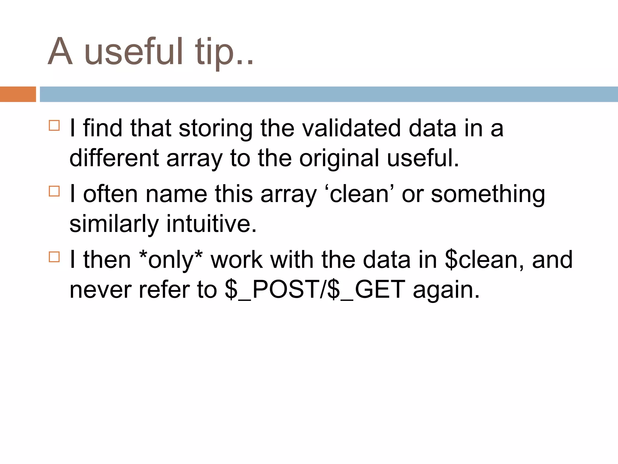 A useful tip..
 I find that storing the validated data in a
different array to the original useful.
 I often name this array ‘clean’ or something
similarly intuitive.
 I then *only* work with the data in $clean, and
never refer to $_POST/$_GET again.
 