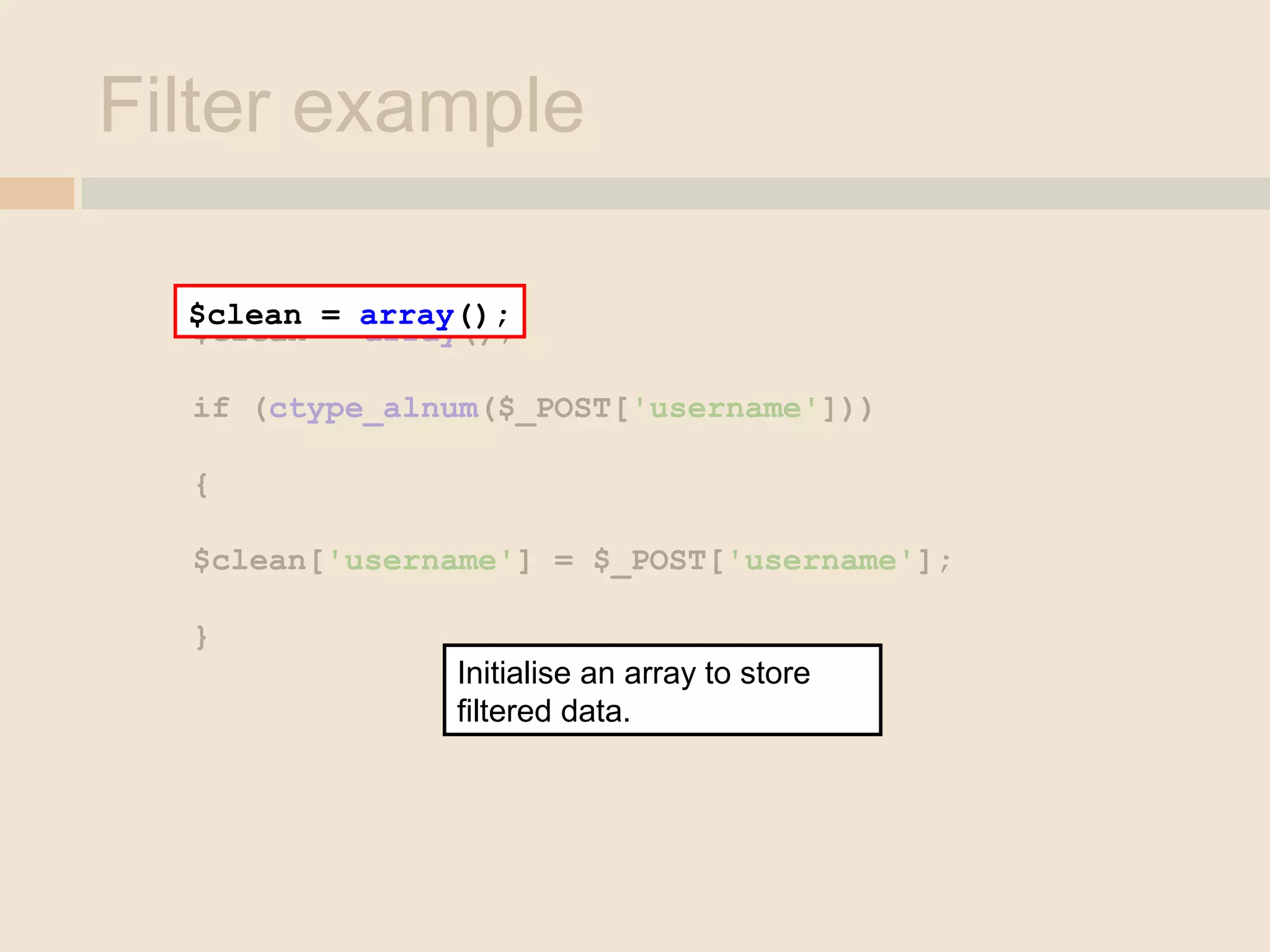 Filter example
$clean = array();
if (ctype_alnum($_POST['username']))
{
$clean['username'] = $_POST['username'];
}
$clean = array();
Initialise an array to store
filtered data.
 
