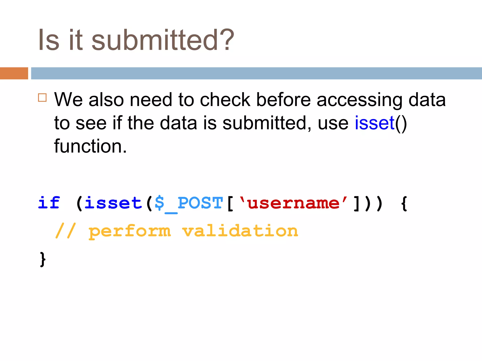 Is it submitted?
 We also need to check before accessing data
to see if the data is submitted, use isset()
function.
if (isset($_POST[‘username’])) {
// perform validation
}
 