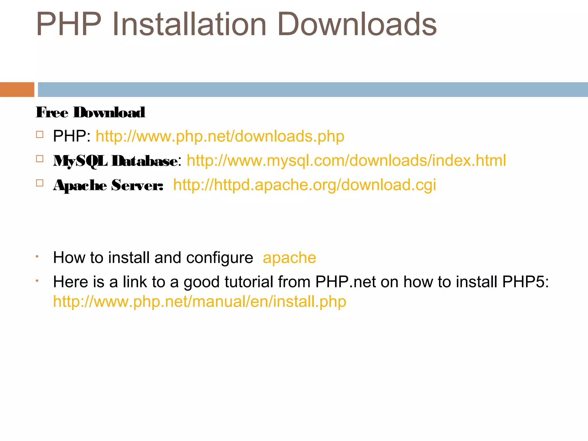 PHP Installation Downloads
Free Download
 PHP: http://www.php.net/downloads.php
 MySQL Database: http://www.mysql.com/downloads/index.html
 Apache Server: http://httpd.apache.org/download.cgi
• How to install and configure apache
• Here is a link to a good tutorial from PHP.net on how to install PHP5:
http://www.php.net/manual/en/install.php
 