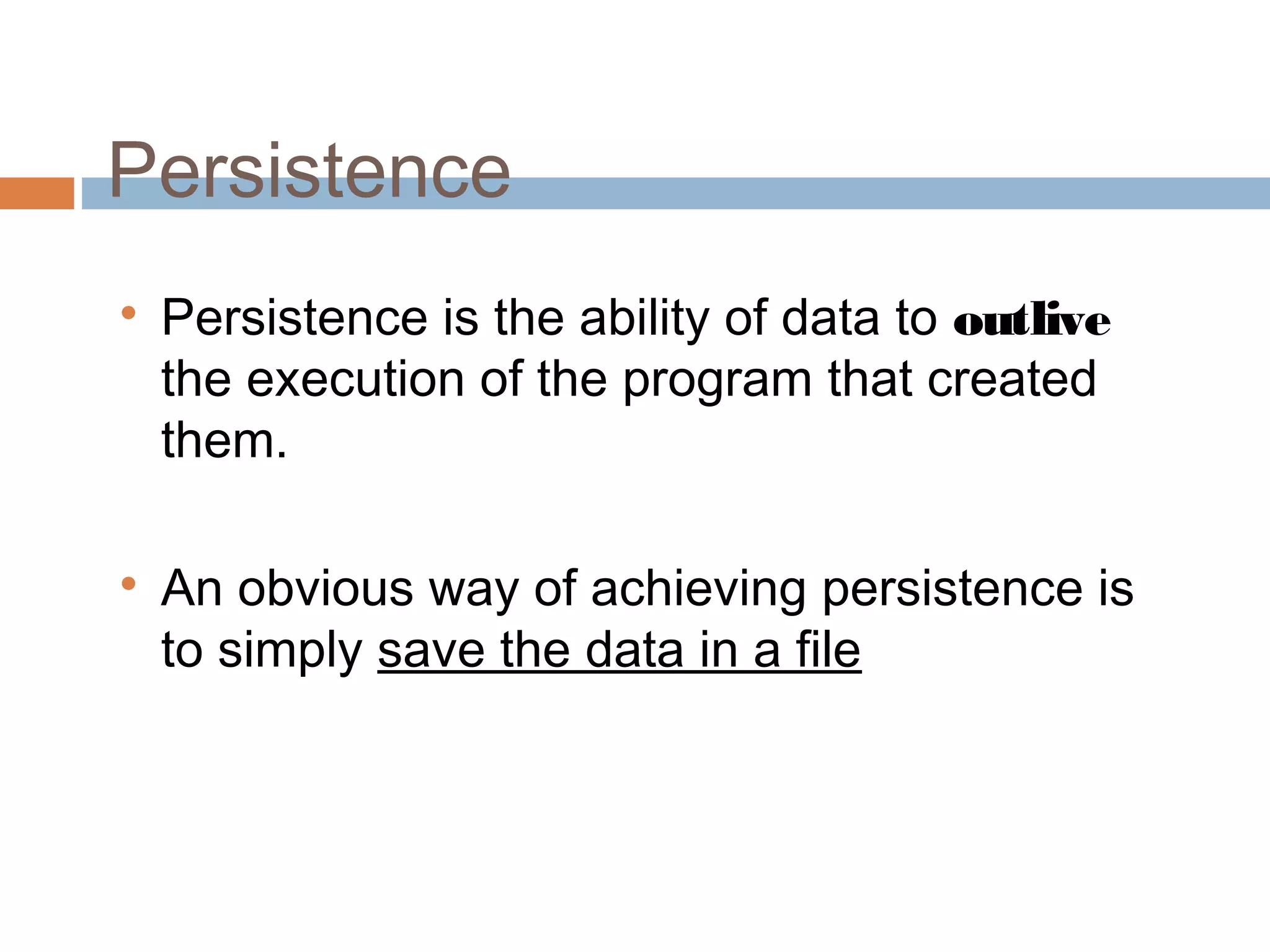 Persistence

Persistence is the ability of data to outlive
the execution of the program that created
them.

An obvious way of achieving persistence is
to simply save the data in a file
 