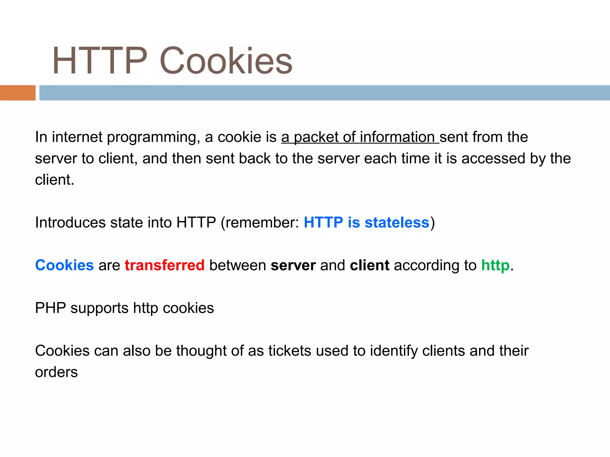 HTTP Cookies
In internet programming, a cookie is a packet of information sent from the
server to client, and then sent back to the server each time it is accessed by the
client.
Introduces state into HTTP (remember: HTTP is stateless)
Cookies are transferred between server and client according to http.
PHP supports http cookies
Cookies can also be thought of as tickets used to identify clients and their
orders
 