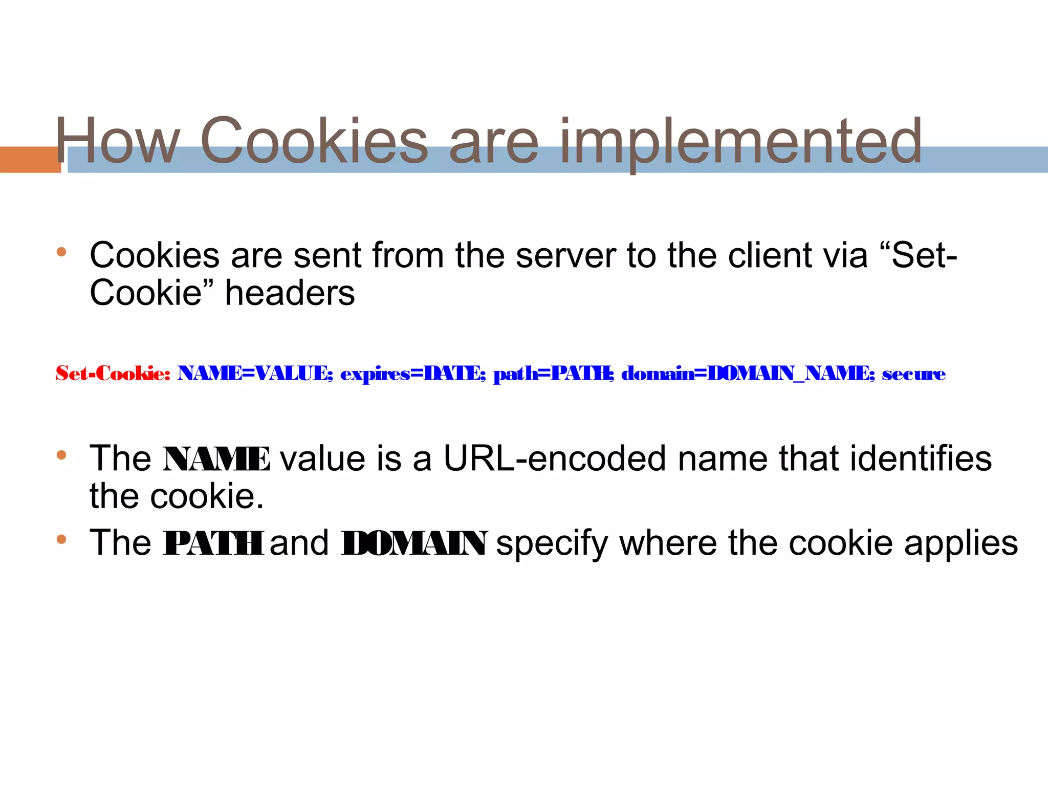 How Cookies are implemented

Cookies are sent from the server to the client via “Set-
Cookie” headers
Set-Cookie: NAME=VALUE; expires=DATE; path=PATH; domain=DOMAIN_NAME; secure

The NAME value is a URL-encoded name that identifies
the cookie.

The PATHand DOMAIN specify where the cookie applies
 