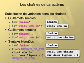 Les chaînes de caractères
Substitution de variables dans les chaînes
 Guillemets simples
 $a='chaîne' ;
 $b='voici une $a';
 Guillemets doubles
 $a="chaîne" ;
 $b="voici une $a";
 Syntaxe HereDoc
 $a="chaîne" ;
 $b=<<<MARQUE_DE_FIN
voici une $a
sur deux lignes ;-)
MARQUE_DE_FIN;
12
chaîne
voici une $a
chaîne
voici une chaîne
chaîne
voici une chaîne
sur deux lignes ;-)
 