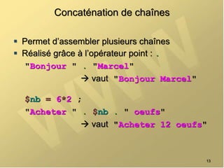 Concaténation de chaînes
 Permet d’assembler plusieurs chaînes
 Réalisé grâce à l’opérateur point : .
"Bonjour " . "Marcel"
 vaut "Bonjour Marcel"
$nb = 6*2 ;
"Acheter " . $nb . " oeufs"
 vaut "Acheter 12 oeufs"
13
 