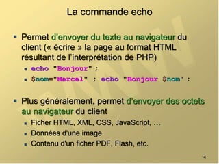 La commande echo
 Permet d’envoyer du texte au navigateur du
client (« écrire » la page au format HTML
résultant de l’interprétation de PHP)
 echo "Bonjour" ;
 $nom="Marcel" ; echo "Bonjour $nom" ;
 Plus généralement, permet d’envoyer des octets
au navigateur du client
 Ficher HTML, XML, CSS, JavaScript, …
 Données d'une image
 Contenu d'un ficher PDF, Flash, etc.
14
 
