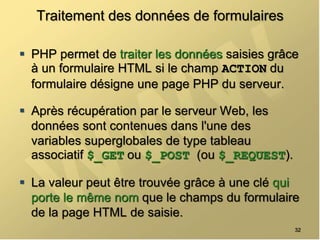Traitement des données de formulaires
 PHP permet de traiter les données saisies grâce
à un formulaire HTML si le champ ACTION du
formulaire désigne une page PHP du serveur.
 Après récupération par le serveur Web, les
données sont contenues dans l'une des
variables superglobales de type tableau
associatif $_GET ou $_POST (ou $_REQUEST).
 La valeur peut être trouvée grâce à une clé qui
porte le même nom que le champs du formulaire
de la page HTML de saisie.
32
 