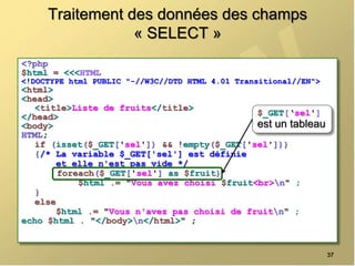 Traitement des données des champs
« SELECT »
<?php
$html = <<<HTML
<!DOCTYPE html PUBLIC "-//W3C//DTD HTML 4.01 Transitional//EN">
<html>
<head>
<title>Liste de fruits</title>
</head>
<body>
HTML;
if (isset($_GET['sel']) && !empty($_GET['sel']))
{/* La variable $_GET['sel'] est définie
et elle n'est pas vide */
foreach($_GET['sel'] as $fruit)
$html .= "Vous avez choisi $fruit<br>n" ;
}
else
$html .= "Vous n'avez pas choisi de fruitn" ;
echo $html . "</body>n</html>" ;
37
$_GET[‘sel']
est un tableau
 