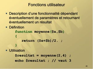 Fonctions utilisateur
 Description d’une fonctionnalité dépendant
éventuellement de paramètres et retournant
éventuellement un résultat
 Définition
function moyenne($a,$b)
{
return ($a+$b)/2. ;
}
 Utilisation
$resultat = moyenne(2,4) ;
echo $resultat ; // vaut 3
40
 