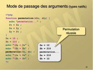 Mode de passage des arguments (types natifs)
<?php
function permutation(&$x, &$y) {
echo "permutation..." ;
$t = $x ;
$x = $y ;
$y = $t ;
}
$a = 12 ;
$b = 210 ;
echo "$a = $a" ;
echo "$b = $b" ;
permutation($a, $b) ;
echo "$a = $a" ;
echo "$b = $b" ;
?>
43
$a = 12
$b = 210
permutation...
$a = 210
$b = 12
Permutation
réussie
 