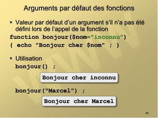 Arguments par défaut des fonctions
 Valeur par défaut d’un argument s’il n’a pas été
défini lors de l’appel de la fonction
function bonjour($nom="inconnu")
{ echo "Bonjour cher $nom" ; }
 Utilisation
bonjour() ;
bonjour("Marcel") ;
44
Bonjour cher inconnu
Bonjour cher Marcel
 