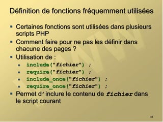 Définition de fonctions fréquemment utilisées
 Certaines fonctions sont utilisées dans plusieurs
scripts PHP
 Comment faire pour ne pas les définir dans
chacune des pages ?
 Utilisation de :
 include("fichier") ;
 require("fichier") ;
 include_once("fichier") ;
 require_once("fichier") ;
 Permet d’inclure le contenu de fichier dans
le script courant
45
 