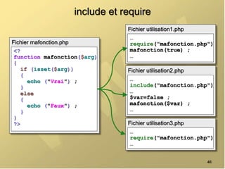 include et require
46
Fichier mafonction.php
<?
function mafonction($arg)
{
if (isset($arg))
{
echo ("Vrai") ;
}
else
{
echo ("Faux") ;
}
}
?>
Fichier utilisation1.php
…
require("mafonction.php")
mafonction(true) ;
…
Fichier utilisation2.php
…
include("mafonction.php")
…
$var=false ;
mafonction($var) ;
…
Fichier utilisation3.php
…
require("mafonction.php")
…
 