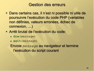 Gestion des erreurs
 Dans certains cas, il n’est ni possible ni utile de
poursuivre l’exécution du code PHP (variables
non définies, valeurs erronées, échec de
connexion, …)
 Arrêt brutal de l’exécution du code:
 die(message)
 exit(message)
Envoie message au navigateur et termine
l’exécution du script courant
48
 