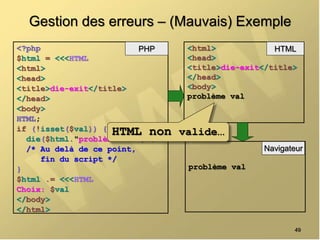 49
Gestion des erreurs – (Mauvais) Exemple
<?php
$html = <<<HTML
<html>
<head>
<title>die-exit</title>
</head>
<body>
HTML;
if (!isset($val)) {
die($html."problème val") ;
/* Au delà de ce point,
fin du script */
}
$html .= <<<HTML
Choix: $val
</body>
</html>
<html>
<head>
<title>die-exit</title>
</head>
<body>
problème val
PHP HTML
Navigateur
problème val
HTML non valide…
 