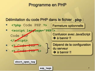 Programme en PHP
Délimitation du code PHP dans le fichier .php :
 <?php Code PHP ?>
 <script language="PHP">
Code PHP
</script>
 <? Code PHP ?>
 <% Code PHP %>
7
Dépend de la configuration
du serveur
 à bannir !!
short_open_tag
asp_tags
Confusion avec JavaScript
 à bannir !!
Fermeture optionnelle
 