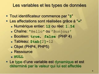 Les variables et les types de données
 Tout identificateur commence par "$"
 Les affectations sont réalisées grâce à "="
 Numérique entier: 12 ou réel: 1.54
 Chaîne: "Hello" ou ’Bonjour’
 Booléen: true, false (PHP 4)
 Tableau: $tab[2]=12
 Objet (PHP4, PHP5)
 Ressource
 NULL
 Le type d’une variable est dynamique et est
déterminé par la valeur qui lui est affectée
9
 