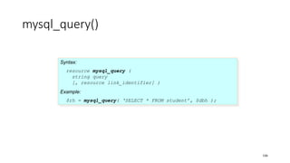 mysql_query()
Syntax:
resource mysql_query (
string query
[, resource link_identifier] )
Example:
$rh = mysql_query( ‘SELECT * FROM student’, $dbh );
106
 