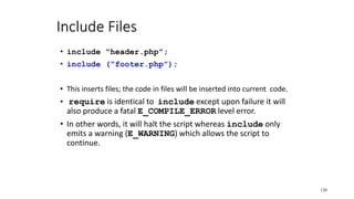 Include Files
• include “header.php”;
• include (“footer.php”);
• This inserts files; the code in files will be inserted into current code.
• require is identical to include except upon failure it will
also produce a fatal E_COMPILE_ERROR level error.
• In other words, it will halt the script whereas include only
emits a warning (E_WARNING) which allows the script to
continue.
120
 