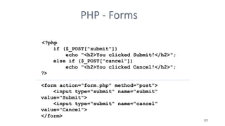 PHP - Forms
<?php
if ($_POST["submit"])
echo "<h2>You clicked Submit!</h2>";
else if ($_POST["cancel"])
echo "<h2>You clicked Cancel!</h2>";
?>
<form action="form.php" method="post">
<input type="submit" name="submit"
value="Submit">
<input type="submit" name="cancel"
value="Cancel">
</form>
122
 