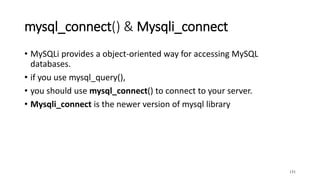 mysql_connect() & Mysqli_connect
• MySQLi provides a object-oriented way for accessing MySQL
databases.
• if you use mysql_query(),
• you should use mysql_connect() to connect to your server.
• Mysqli_connect is the newer version of mysql library
131
 