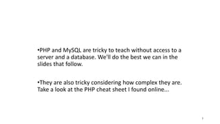 •PHP and MySQL are tricky to teach without access to a
server and a database. We'll do the best we can in the
slides that follow.
•They are also tricky considering how complex they are.
Take a look at the PHP cheat sheet I found online...
3
 