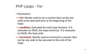 PHP Loops - For
• Parameters:
• > init: Mostly used to set a counter (but can be any
code to be executed once at the beginning of the
loop)
• > condition: Evaluated for each loop iteration. If it
evaluates to TRUE, the loop continues. If it evaluates
to FALSE, the loop ends.
• > increment: Mostly used to increment a counter (but
can be any code to be executed at the end of the
loop)
63
 