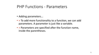 PHP Functions - Parameters
• Adding parameters...
• > To add more functionality to a function, we can add
parameters. A parameter is just like a variable.
• > Parameters are specified after the function name,
inside the parentheses.
72
 