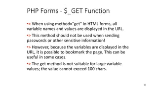 PHP Forms - $_GET Function
•> When using method="get" in HTML forms, all
variable names and values are displayed in the URL.
•> This method should not be used when sending
passwords or other sensitive information!
•> However, because the variables are displayed in the
URL, it is possible to bookmark the page. This can be
useful in some cases.
•> The get method is not suitable for large variable
values; the value cannot exceed 100 chars.
80
 