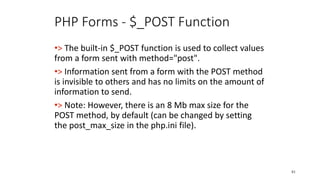 PHP Forms - $_POST Function
•> The built-in $_POST function is used to collect values
from a form sent with method="post".
•> Information sent from a form with the POST method
is invisible to others and has no limits on the amount of
information to send.
•> Note: However, there is an 8 Mb max size for the
POST method, by default (can be changed by setting
the post_max_size in the php.ini file).
81
 