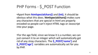 PHP Forms - $_POST Function
•Apart from htmlspecialchars() and (int), it should be
obvious what this does. htmlspecialchars() makes sure
any characters that are special in html are properly
encoded so people can't inject HTML tags or Javascript
into your page.
•For the age field, since we know it is a number, we can
just convert it to an integer which will automatically get
rid of any stray characters. The $_POST['name'] and
$_POST['age'] variables are automatically set for you
by PHP.
83
 