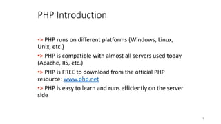 PHP Introduction
•> PHP runs on different platforms (Windows, Linux,
Unix, etc.)
•> PHP is compatible with almost all servers used today
(Apache, IIS, etc.)
•> PHP is FREE to download from the official PHP
resource: www.php.net
•> PHP is easy to learn and runs efficiently on the server
side
9
 