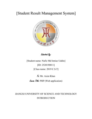 [Student Result Management System]
Submitted By:
[Student name: Nafiz Md Imtiaz Uddin]
[ID: 2520190011]
[Class name: 2019 C.S.T]
To: Mr. Asim Khan
Course Title: PHP (Web application)
JIANGXI UNIVERSITY OF SCIENCE AND TECHNOLOGY
INTRODUCTION
 