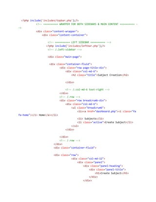 <?php include('includes/topbar.php');?>
<!-- ========== WRAPPER FOR BOTH SIDEBARS & MAIN CONTENT ========== -
->
<div class="content-wrapper">
<div class="content-container">
<!-- ========== LEFT SIDEBAR ========== -->
<?php include('includes/leftbar.php');?>
<!-- /.left-sidebar -->
<div class="main-page">
<div class="container-fluid">
<div class="row page-title-div">
<div class="col-md-6">
<h2 class="title">Subject Creation</h2>
</div>
<!-- /.col-md-6 text-right -->
</div>
<!-- /.row -->
<div class="row breadcrumb-div">
<div class="col-md-6">
<ul class="breadcrumb">
<li><a href="dashboard.php"><i class="fa
fa-home"></i> Home</a></li>
<li> Subjects</li>
<li class="active">Create Subject</li>
</ul>
</div>
</div>
<!-- /.row -->
</div>
<div class="container-fluid">
<div class="row">
<div class="col-md-12">
<div class="panel">
<div class="panel-heading">
<div class="panel-title">
<h5>Create Subject</h5>
</div>
</div>
 