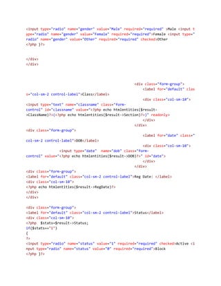 <input type="radio" name="gender" value="Male" required="required" >Male <input t
ype="radio" name="gender" value="Female" required="required">Female <input type="
radio" name="gender" value="Other" required="required" checked>Other
<?php }?>
</div>
</div>
<div class="form-group">
<label for="default" clas
s="col-sm-2 control-label">Class</label>
<div class="col-sm-10">
<input type="text" name="classname" class="form-
control" id="classname" value="<?php echo htmlentities($result-
>ClassName)?>(<?php echo htmlentities($result->Section)?>)" readonly>
</div>
</div>
<div class="form-group">
<label for="date" class="
col-sm-2 control-label">DOB</label>
<div class="col-sm-10">
<input type="date" name="dob" class="form-
control" value="<?php echo htmlentities($result->DOB)?>" id="date">
</div>
</div>
<div class="form-group">
<label for="default" class="col-sm-2 control-label">Reg Date: </label>
<div class="col-sm-10">
<?php echo htmlentities($result->RegDate)?>
</div>
</div>
<div class="form-group">
<label for="default" class="col-sm-2 control-label">Status</label>
<div class="col-sm-10">
<?php $stats=$result->Status;
if($stats=="1")
{
?>
<input type="radio" name="status" value="1" required="required" checked>Active <i
nput type="radio" name="status" value="0" required="required">Block
<?php }?>
 