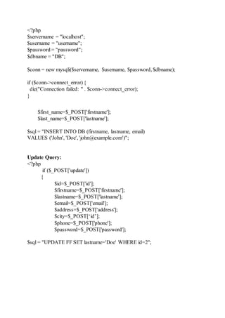 <?php
$servername = "localhost";
$username = "username";
$password = "password";
$dbname = "DB";
$conn = new mysqli($servername, $username, $password, $dbname);
if ($conn->connect_error) {
die("Connection failed: " . $conn->connect_error);
}
$first_name=$_POST['firstname'];
$last_name=$_POST['lastname'];
$sql = "INSERT INTO DB (firstname, lastname, email)
VALUES ('John', 'Doe', 'john@example.com')";
Update Query:
<?php
if ($_POST['update'])
{
$id=$_POST['id'];
$firstname=$_POST['firstname'];
$lastname=$_POST['lastname'];
$email=$_POST['email'];
$address=$_POST['address'];
$city=$_POST[‘id’];
$phone=$_POST['phone'];
$password=$_POST['password'];
$sql = "UPDATE FF SET lastname='Doe' WHERE id=2";
 