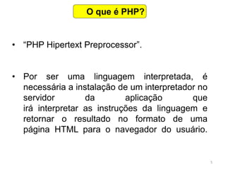 5
• “PHP Hipertext Preprocessor”.
• Por ser uma linguagem interpretada, é
necessária a instalação de um interpretador no
servidor da aplicação que
irá interpretar as instruções da linguagem e
retornar o resultado no formato de uma
página HTML para o navegador do usuário.
O que é PHP?
 