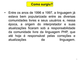 8
• Entre os anos de 1996 e 1997, a linguagem já
estava bem popularizada entre as diversas
comunidades livres e seus usuários e, nessa
época, a origem do interpretador e suas
atualizações ficaram sob a responsabilidade
da comunidade livre da linguagem PHP, que
até hoje é responsável pelas correções e
atualizações da linguagem.
Como surgiu?
 