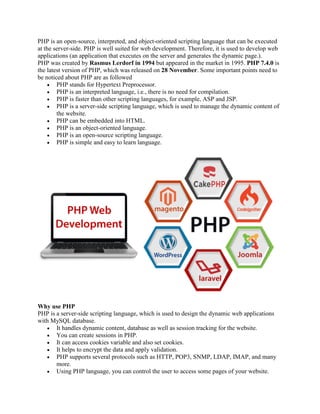 PHP is an open-source, interpreted, and object-oriented scripting language that can be executed
at the server-side. PHP is well suited for web development. Therefore, it is used to develop web
applications (an application that executes on the server and generates the dynamic page.).
PHP was created by Rasmus Lerdorf in 1994 but appeared in the market in 1995. PHP 7.4.0 is
the latest version of PHP, which was released on 28 November. Some important points need to
be noticed about PHP are as followed
 PHP stands for Hypertext Preprocessor.
 PHP is an interpreted language, i.e., there is no need for compilation.
 PHP is faster than other scripting languages, for example, ASP and JSP.
 PHP is a server-side scripting language, which is used to manage the dynamic content of
the website.
 PHP can be embedded into HTML.
 PHP is an object-oriented language.
 PHP is an open-source scripting language.
 PHP is simple and easy to learn language.
Why use PHP
PHP is a server-side scripting language, which is used to design the dynamic web applications
with MySQL database.
 It handles dynamic content, database as well as session tracking for the website.
 You can create sessions in PHP.
 It can access cookies variable and also set cookies.
 It helps to encrypt the data and apply validation.
 PHP supports several protocols such as HTTP, POP3, SNMP, LDAP, IMAP, and many
more.
 Using PHP language, you can control the user to access some pages of your website.
 