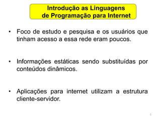 2
• Foco de estudo e pesquisa e os usuários que
tinham acesso a essa rede eram poucos.
• Informações estáticas sendo substituídas por
conteúdos dinâmicos.
• Aplicações para internet utilizam a estrutura
cliente-servidor.
Introdução as Linguagens
de Programação para Internet
 