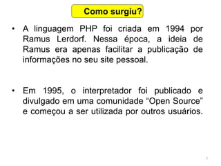 7
• A linguagem PHP foi criada em 1994 por
Ramus Lerdorf. Nessa época, a ideia de
Ramus era apenas facilitar a publicação de
informações no seu site pessoal.
• Em 1995, o interpretador foi publicado e
divulgado em uma comunidade “Open Source”
e começou a ser utilizada por outros usuários.
Como surgiu?
 