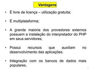 9
• É livre de licença – utilização gratuita;
• É multiplataforma;
• A grande maioria dos provedores externos
possuem a instalação do interpretador do PHP
em seus servidores;
• Possui recursos que auxiliam no
desenvolvimento das aplicações.
• Integração com os bancos de dados mais
populares.
Vantagens
 