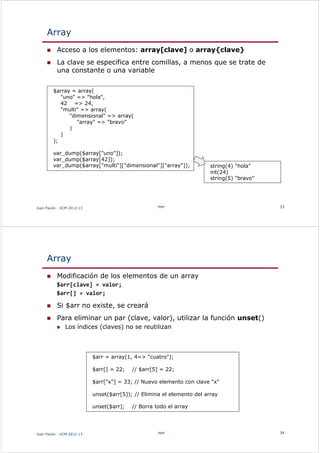 Array
 Acceso a los elementos: array[clave] o array{clave}
 La clave se especifica entre comillas, a menos que se trate de
una constante o una variable
Juan Pavón - UCM 2012-13 PHP 33
$array = array(
"uno" => "hola",
42 => 24,
"multi" => array(
"dimensional" => array(
"array" => "bravo"
)
)
);
var_dump($array["uno"]);
var_dump($array[42]);
var_dump($array["multi"]["dimensional"]["array"]); string(4) "hola"
int(24)
string(5) "bravo"
Array
 Modificación de los elementos de un array
$arr[clave] = valor;
$arr[] = valor;
 Si $arr no existe, se creará
 Para eliminar un par (clave, valor), utilizar la función unset()
 Los índices (claves) no se reutilizan
Juan Pavón - UCM 2012-13 PHP 34
$arr = array(1, 4=> "cuatro");
$arr[] = 22; // $arr[5] = 22;
$arr["x"] = 33; // Nuevo elemento con clave "x"
unset($arr[5]); // Elimina el elemento del array
unset($arr); // Borra todo el array
 